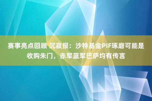 赛事亮点回顾 沉寂报：沙特基金PIF琢磨可能是收购朱门，赤军蓝军巴萨均有传言