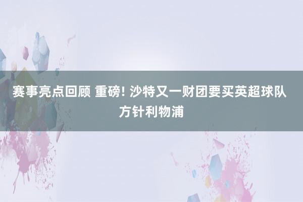 赛事亮点回顾 重磅! 沙特又一财团要买英超球队 方针利物浦