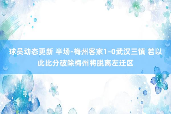 球员动态更新 半场-梅州客家1-0武汉三镇 若以此比分破除梅州将脱离左迁区