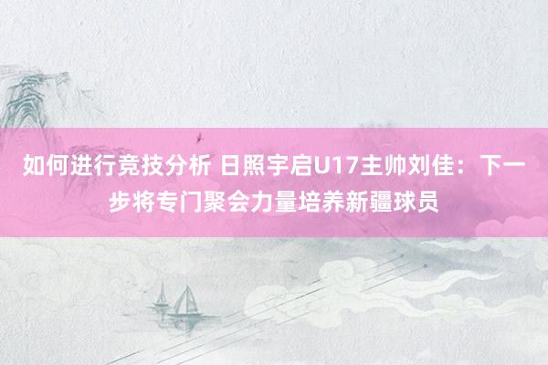 如何进行竞技分析 日照宇启U17主帅刘佳：下一步将专门聚会力量培养新疆球员