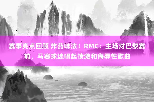 赛事亮点回顾 炸药味浓！RMC：主场对巴黎赛前，马赛球迷唱起愤激和侮辱性歌曲