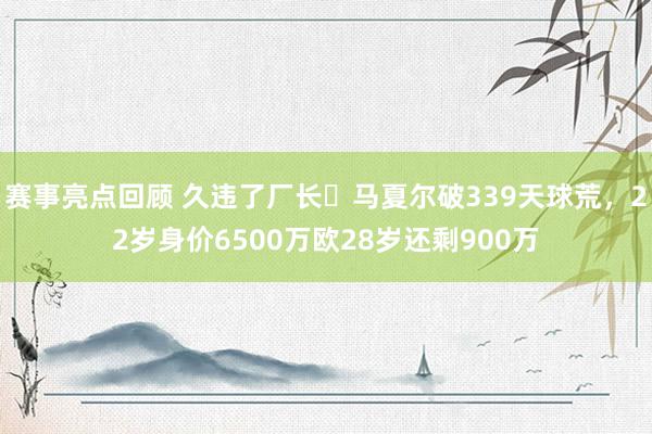 赛事亮点回顾 久违了厂长❗马夏尔破339天球荒，22岁身价6500万欧28岁还剩900万