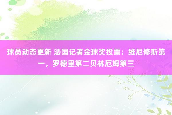 球员动态更新 法国记者金球奖投票：维尼修斯第一，罗德里第二贝林厄姆第三