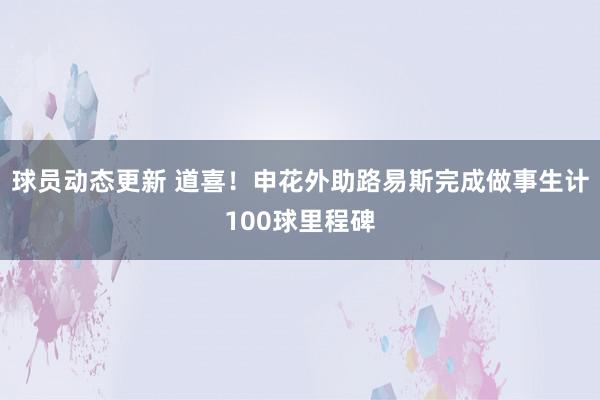 球员动态更新 道喜！申花外助路易斯完成做事生计100球里程碑