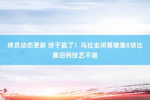 球员动态更新 终于赢了！乌拉圭闭幕辘集8场比赛旧例技艺不堪