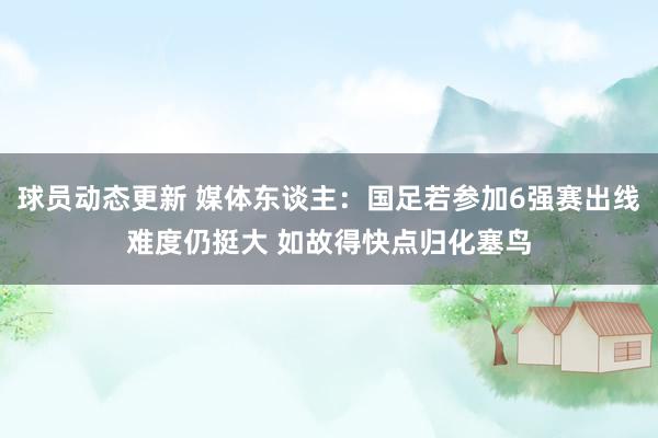 球员动态更新 媒体东谈主：国足若参加6强赛出线难度仍挺大 如故得快点归化塞鸟