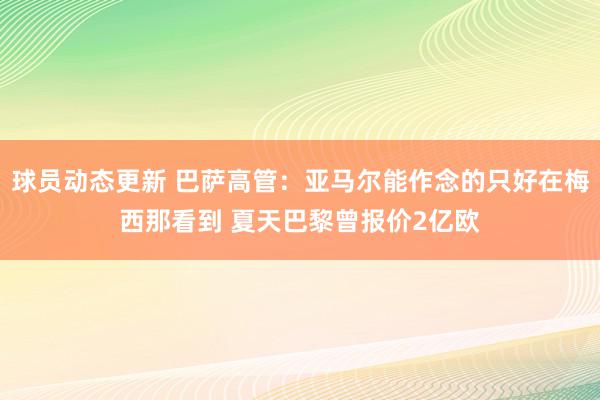 球员动态更新 巴萨高管：亚马尔能作念的只好在梅西那看到 夏天巴黎曾报价2亿欧