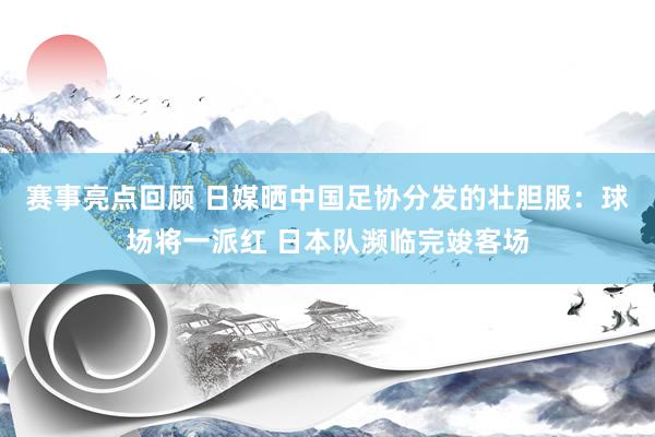 赛事亮点回顾 日媒晒中国足协分发的壮胆服：球场将一派红 日本队濒临完竣客场