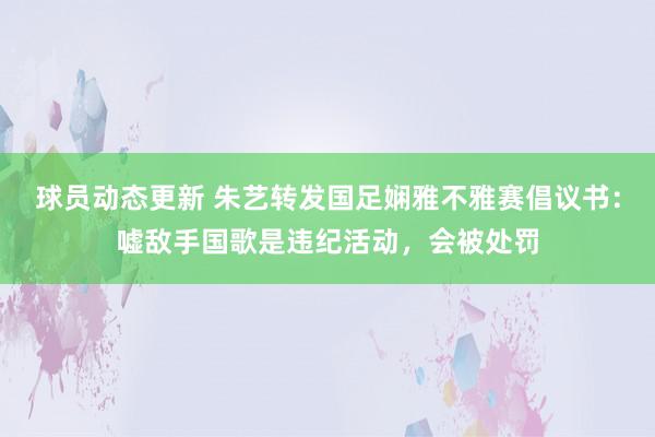 球员动态更新 朱艺转发国足娴雅不雅赛倡议书：嘘敌手国歌是违纪活动，会被处罚