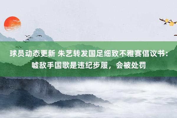 球员动态更新 朱艺转发国足细致不雅赛倡议书：嘘敌手国歌是违纪步履，会被处罚