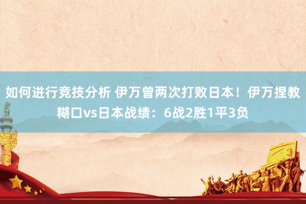 如何进行竞技分析 伊万曾两次打败日本！伊万捏教糊口vs日本战绩：6战2胜1平3负