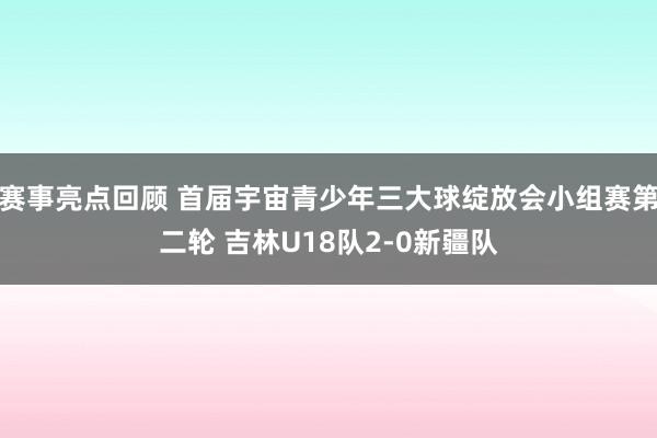 赛事亮点回顾 首届宇宙青少年三大球绽放会小组赛第二轮 吉林U18队2-0新疆队