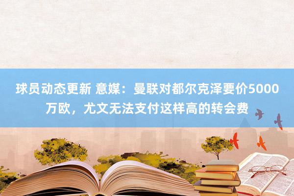 球员动态更新 意媒：曼联对都尔克泽要价5000万欧，尤文无法支付这样高的转会费