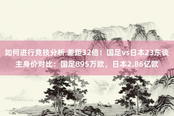 如何进行竞技分析 差距32倍！国足vs日本23东谈主身价对比：国足895万欧，日本2.86亿欧