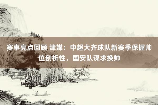 赛事亮点回顾 津媒：中超大齐球队新赛季保握帅位剖析性，国安队谋求换帅