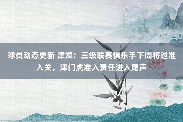 球员动态更新 津媒：三级联赛俱乐手下周将过准入关，津门虎准入责任进入尾声