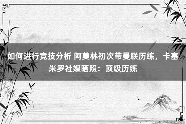 如何进行竞技分析 阿莫林初次带曼联历练，卡塞米罗社媒晒照：顶级历练