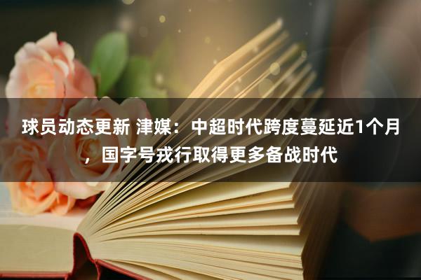 球员动态更新 津媒：中超时代跨度蔓延近1个月，国字号戎行取得更多备战时代