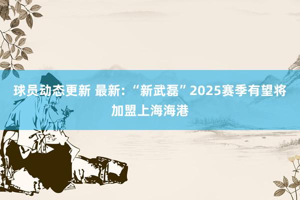 球员动态更新 最新: “新武磊”2025赛季有望将加盟上海海港