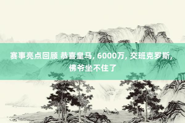 赛事亮点回顾 恭喜皇马, 6000万, 交班克罗斯, 佛爷坐不住了