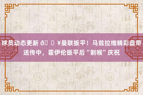 球员动态更新 🔥曼联扳平！马兹拉维精彩盘带送传中，霍伊伦扳平后“割喉”庆祝