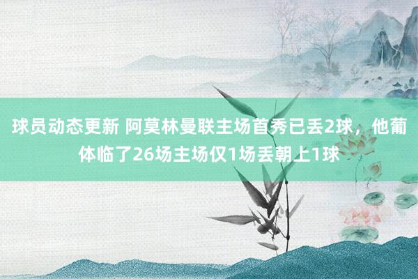 球员动态更新 阿莫林曼联主场首秀已丢2球，他葡体临了26场主场仅1场丢朝上1球