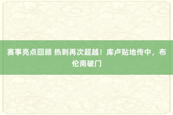 赛事亮点回顾 热刺再次超越！库卢贴地传中，布伦南破门