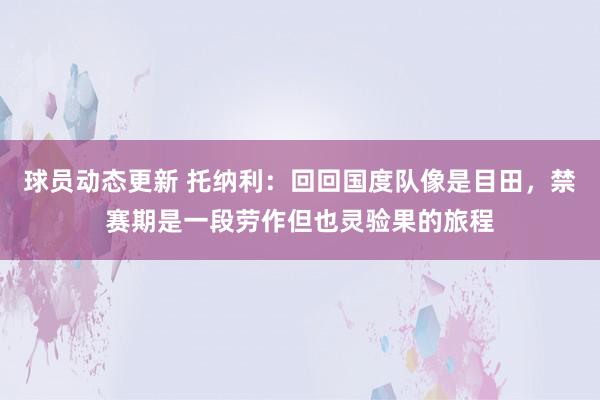 球员动态更新 托纳利：回回国度队像是目田，禁赛期是一段劳作但也灵验果的旅程