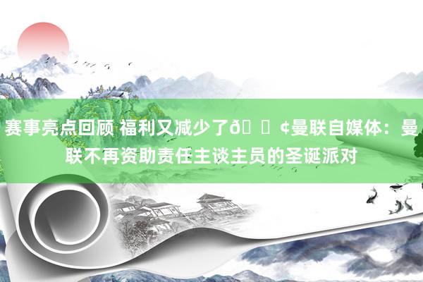 赛事亮点回顾 福利又减少了😢曼联自媒体：曼联不再资助责任主谈主员的圣诞派对