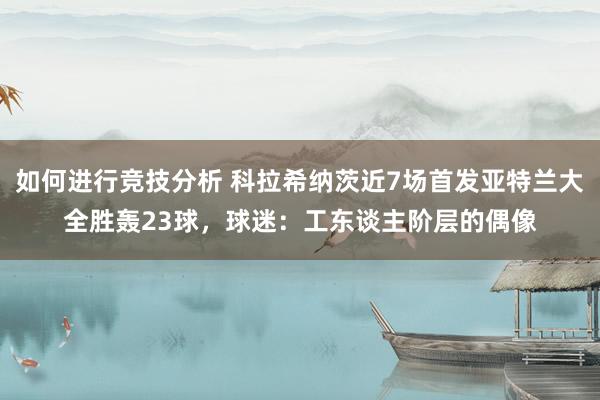 如何进行竞技分析 科拉希纳茨近7场首发亚特兰大全胜轰23球，球迷：工东谈主阶层的偶像