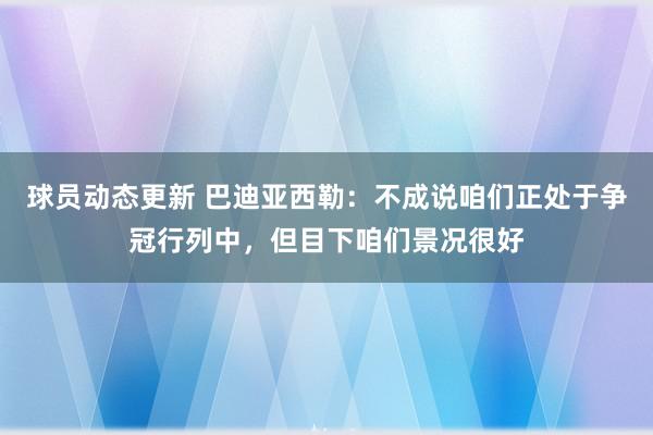 球员动态更新 巴迪亚西勒：不成说咱们正处于争冠行列中，但目下咱们景况很好