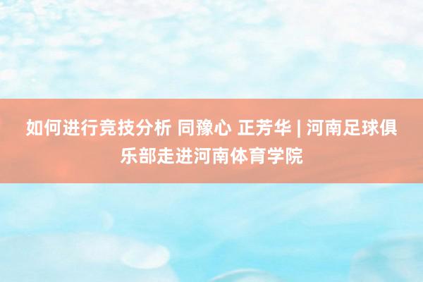 如何进行竞技分析 同豫心 正芳华 | 河南足球俱乐部走进河南体育学院