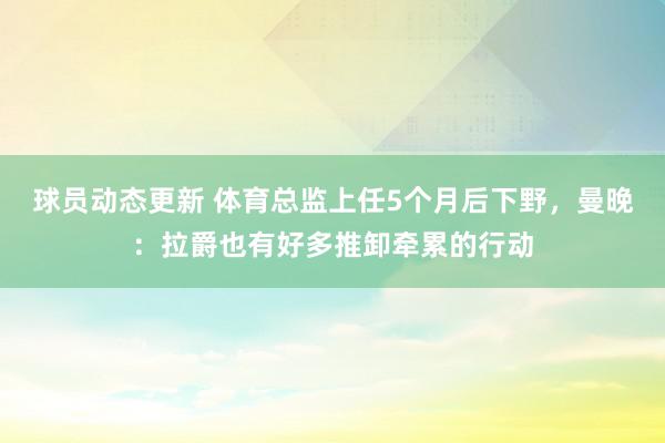 球员动态更新 体育总监上任5个月后下野，曼晚：拉爵也有好多推卸牵累的行动