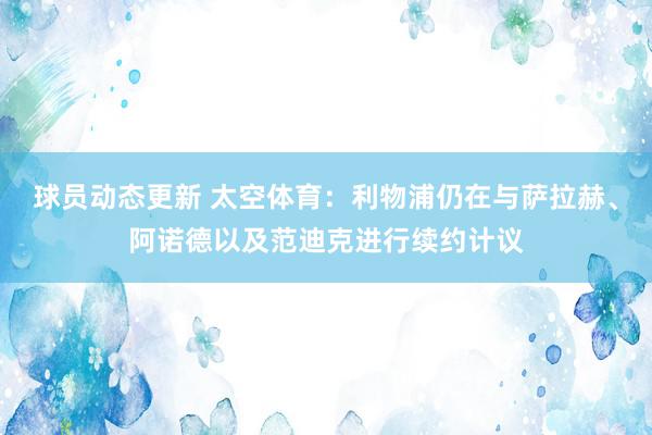 球员动态更新 太空体育：利物浦仍在与萨拉赫、阿诺德以及范迪克进行续约计议