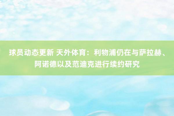 球员动态更新 天外体育：利物浦仍在与萨拉赫、阿诺德以及范迪克进行续约研究