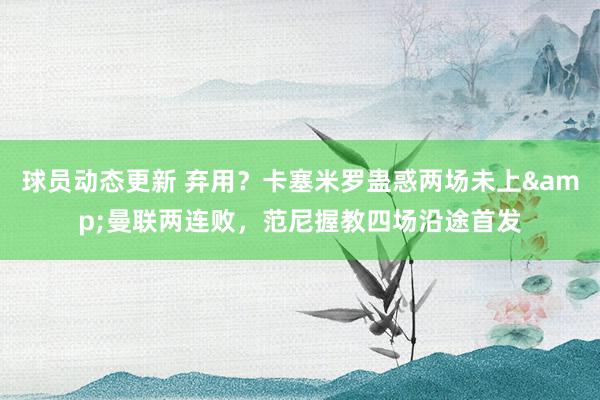 球员动态更新 弃用？卡塞米罗蛊惑两场未上&曼联两连败，范尼握教四场沿途首发