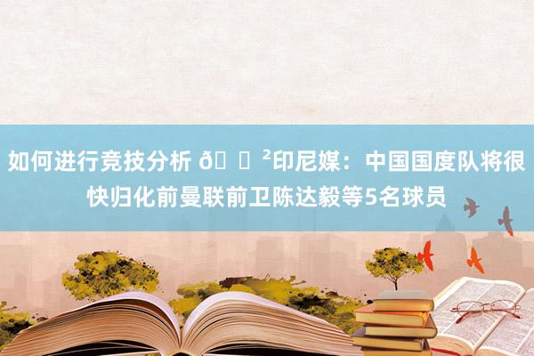 如何进行竞技分析 😲印尼媒：中国国度队将很快归化前曼联前卫陈达毅等5名球员