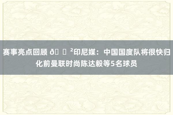 赛事亮点回顾 😲印尼媒：中国国度队将很快归化前曼联时尚陈达毅等5名球员