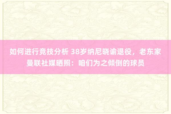 如何进行竞技分析 38岁纳尼晓谕退役，老东家曼联社媒晒照：咱们为之倾倒的球员