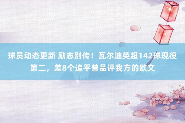 球员动态更新 励志别传！瓦尔迪英超142球现役第二，差8个追平曾品评我方的欧文