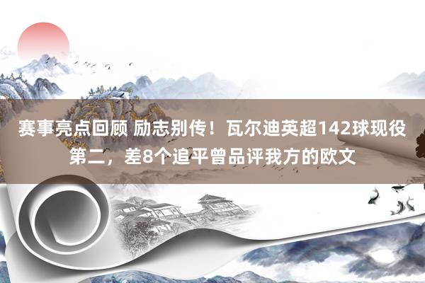 赛事亮点回顾 励志别传！瓦尔迪英超142球现役第二，差8个追平曾品评我方的欧文