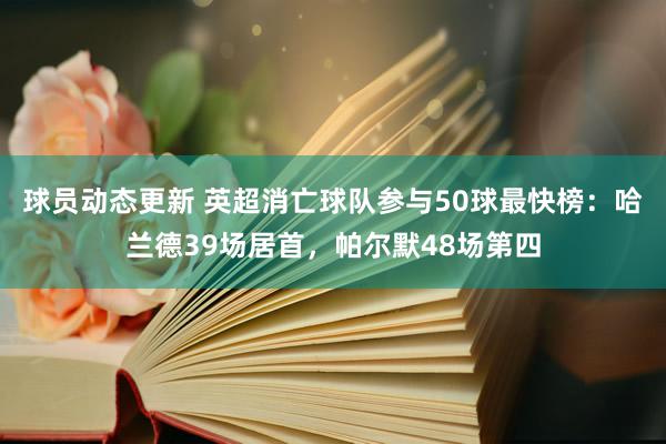 球员动态更新 英超消亡球队参与50球最快榜：哈兰德39场居首，帕尔默48场第四