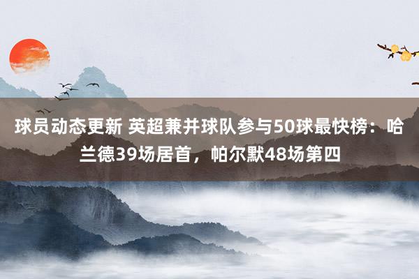 球员动态更新 英超兼并球队参与50球最快榜：哈兰德39场居首，帕尔默48场第四