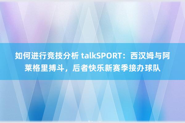 如何进行竞技分析 talkSPORT：西汉姆与阿莱格里搏斗，后者快乐新赛季接办球队