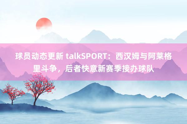 球员动态更新 talkSPORT：西汉姆与阿莱格里斗争，后者快意新赛季接办球队