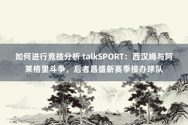 如何进行竞技分析 talkSPORT：西汉姆与阿莱格里斗争，后者昌盛新赛季接办球队