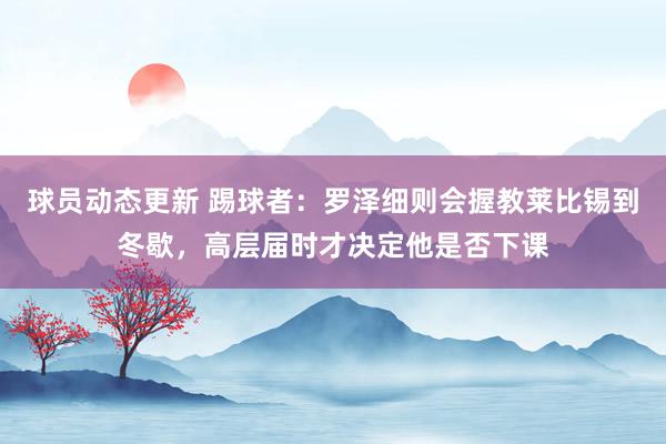 球员动态更新 踢球者：罗泽细则会握教莱比锡到冬歇，高层届时才决定他是否下课