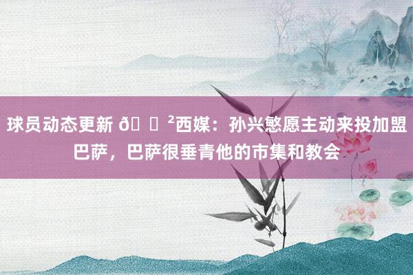 球员动态更新 😲西媒：孙兴慜愿主动来投加盟巴萨，巴萨很垂青他的市集和教会