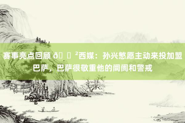 赛事亮点回顾 😲西媒：孙兴慜愿主动来投加盟巴萨，巴萨很敬重他的阛阓和警戒