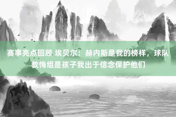 赛事亮点回顾 埃贝尔：赫内斯是我的榜样，球队教悔组是孩子我出于信念保护他们